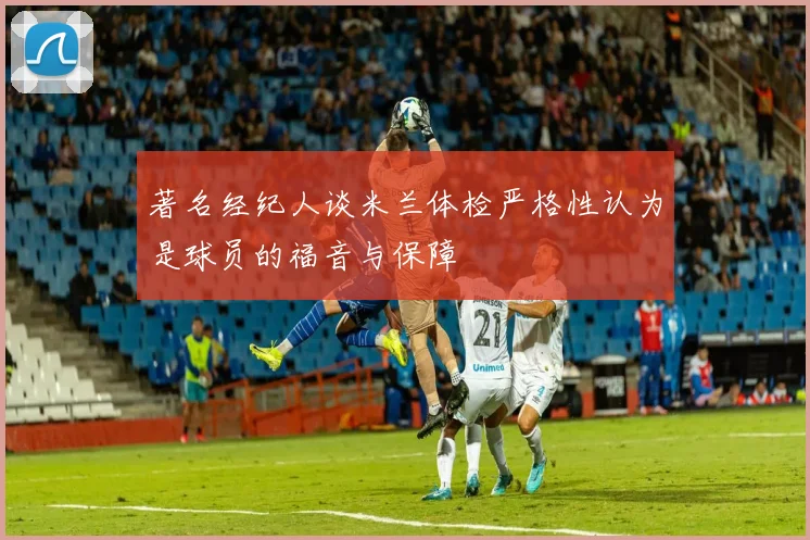 著名经纪人谈米兰体检严格性认为是球员的福音与保障