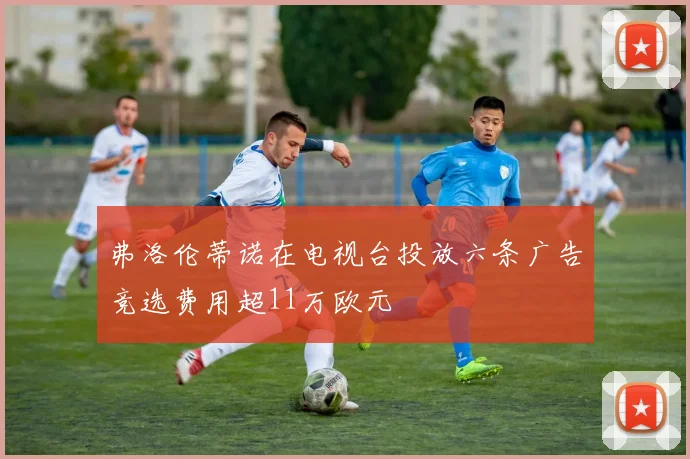 弗洛伦蒂诺在电视台投放六条广告竞选费用超11万欧元