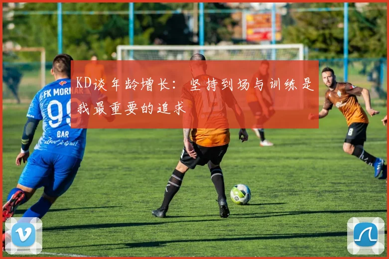 KD谈年龄增长：坚持到场与训练是我最重要的追求