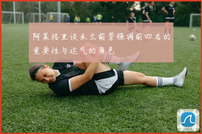 阿莱格里谈米兰前景强调前四名的重要性与运气的角色
