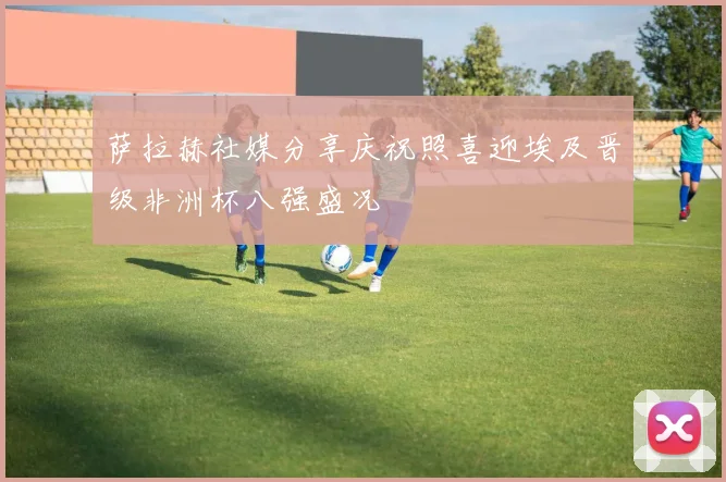 萨拉赫社媒分享庆祝照喜迎埃及晋级非洲杯八强盛况