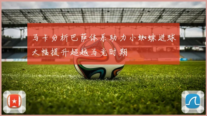 马卡分析巴萨体系助力小蜘蛛进球大幅提升超越马竞时期