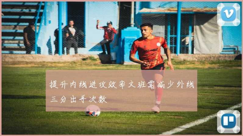 提升内线进攻效率文班需减少外线三分出手次数