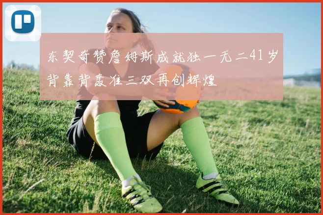 东契奇赞詹姆斯成就独一无二41岁背靠背轰准三双再创辉煌