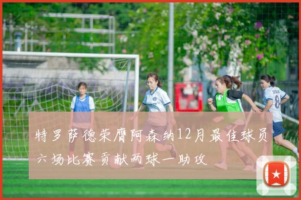 特罗萨德荣膺阿森纳12月最佳球员六场比赛贡献两球一助攻