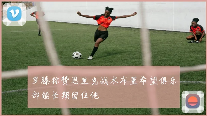 罗滕称赞恩里克战术布置希望俱乐部能长期留住他