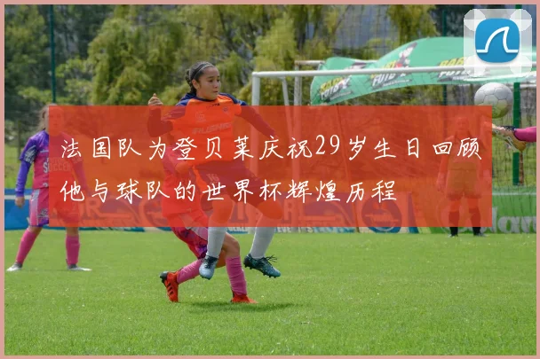 法国队为登贝莱庆祝29岁生日回顾他与球队的世界杯辉煌历程