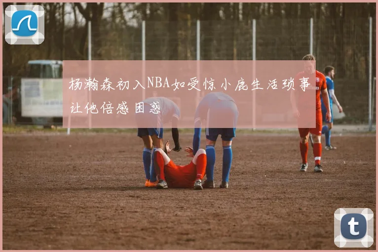 杨瀚森初入NBA如受惊小鹿生活琐事让他倍感困惑