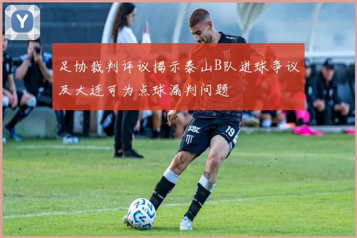 足协裁判评议揭示泰山B队进球争议及大连可为点球漏判问题