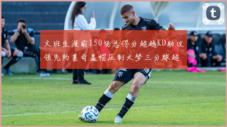 文班生涯前150场总得分超越KD助攻领先约基奇盖帽压制大梦三分球超越库里