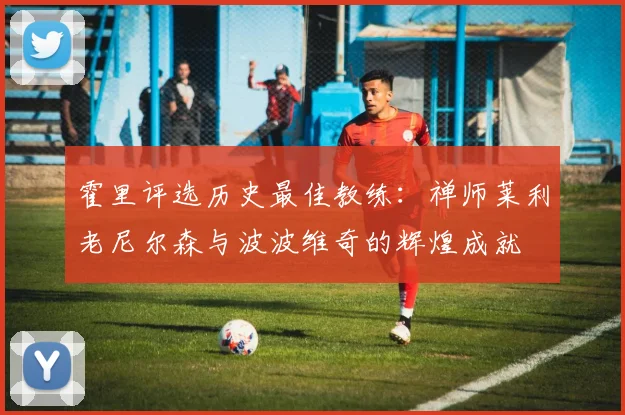 霍里评选历史最佳教练：禅师莱利老尼尔森与波波维奇的辉煌成就