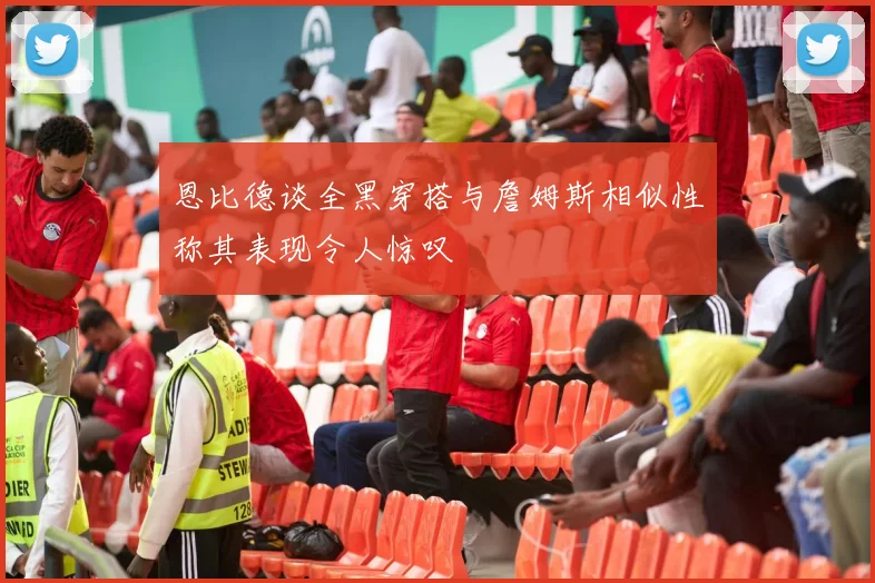 恩比德谈全黑穿搭与詹姆斯相似性称其表现令人惊叹