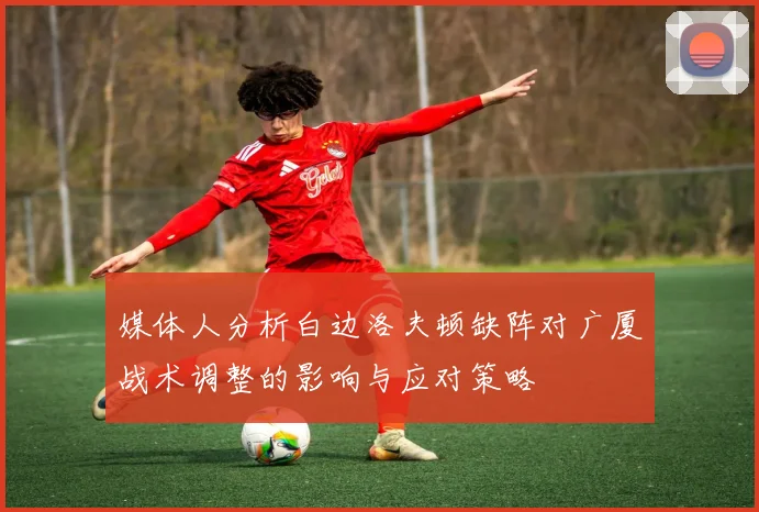 媒体人分析白边洛夫顿缺阵对广厦战术调整的影响与应对策略