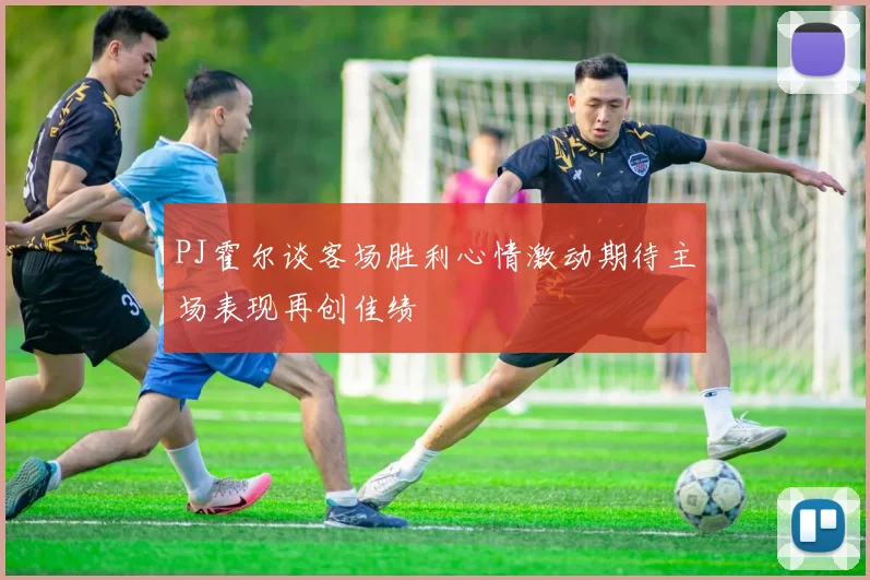 PJ霍尔谈客场胜利心情激动期待主场表现再创佳绩