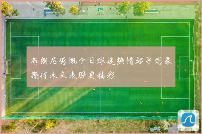 布朗尼感慨今日球迷热情超乎想象期待未来表现更精彩