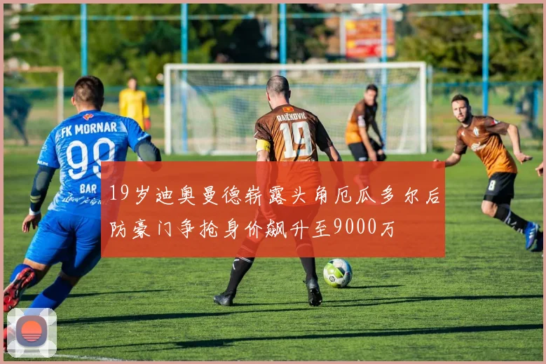 19岁迪奥曼德崭露头角厄瓜多尔后防豪门争抢身价飙升至9000万