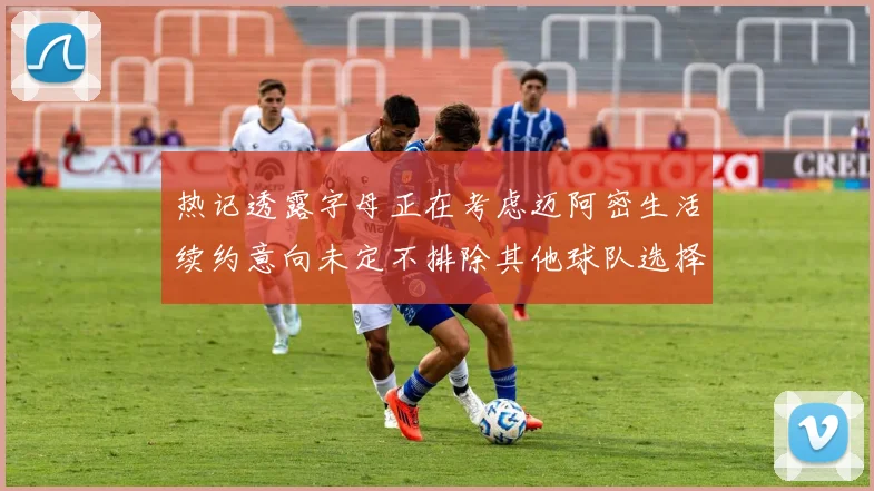 热记透露字母正在考虑迈阿密生活续约意向未定不排除其他球队选择