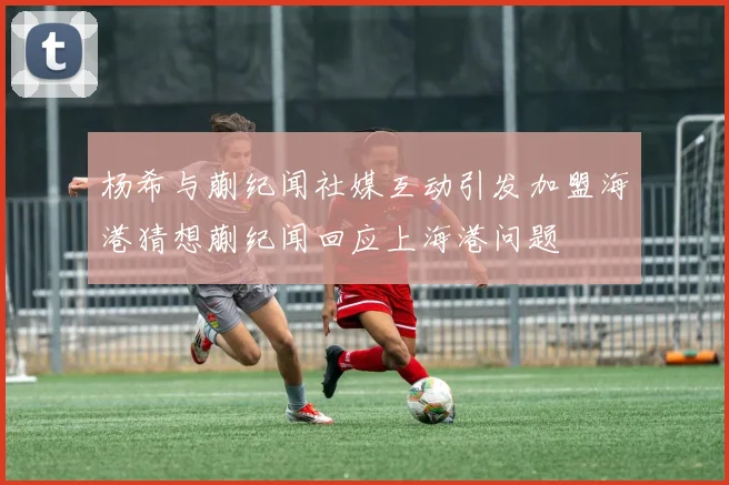 杨希与蒯纪闻社媒互动引发加盟海港猜想蒯纪闻回应上海港问题