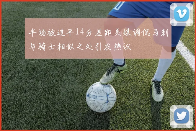 半场被追平14分差距美媒调侃马刺与骑士相似之处引发热议