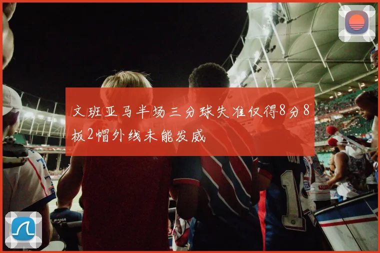 文班亚马半场三分球失准仅得8分8板2帽外线未能发威