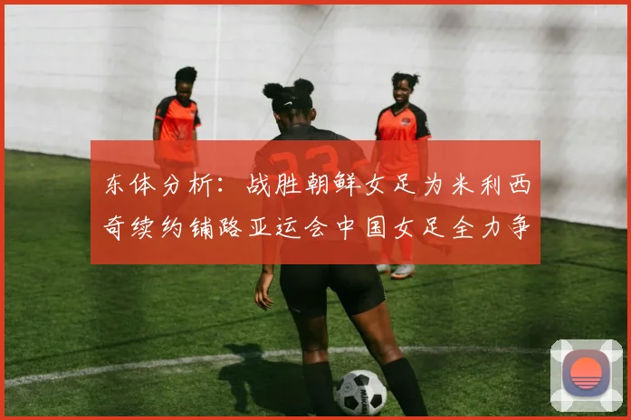 东体分析：战胜朝鲜女足为米利西奇续约铺路亚运会中国女足全力争金