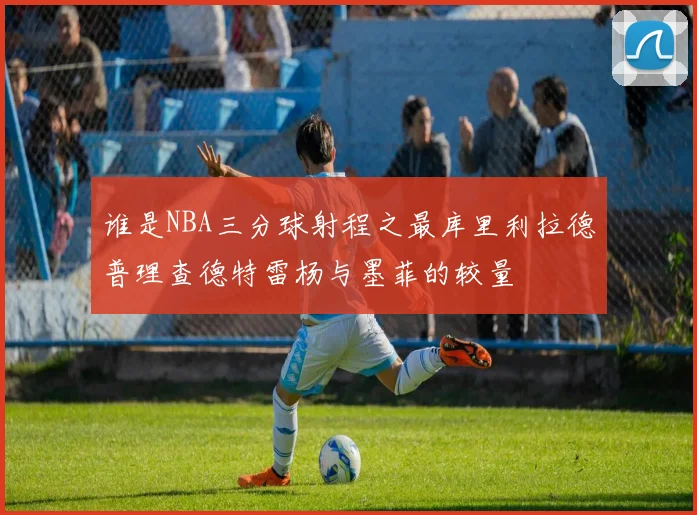 谁是NBA三分球射程之最库里利拉德普理查德特雷杨与墨菲的较量